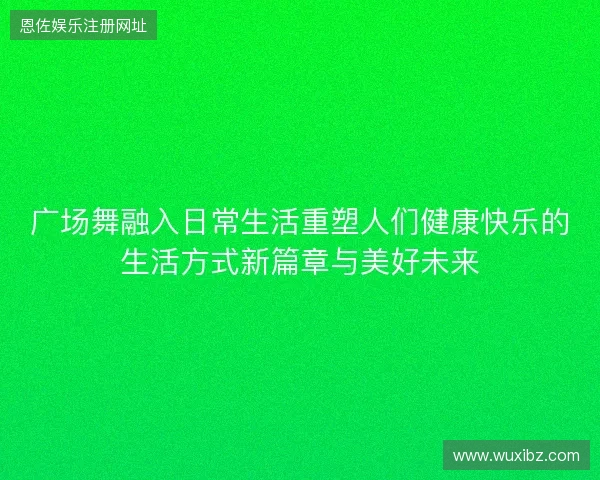 广场舞融入日常生活重塑人们健康快乐的生活方式新篇章与美好未来 广场舞融入日常生活重塑人们健康快乐的生活方式新篇章与美好未来